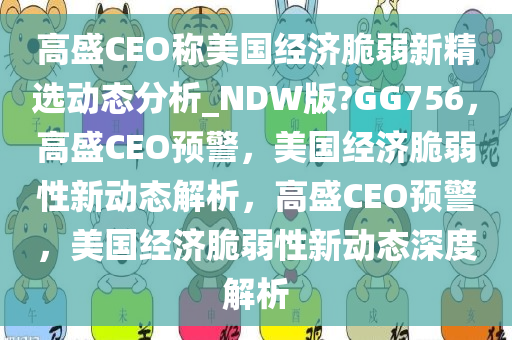 高盛CEO称美国经济脆弱新精选动态分析_NDW版?GG756，高盛CEO预警，美国经济脆弱性新动态解析，高盛CEO预警，美国经济脆弱性新动态深度解析