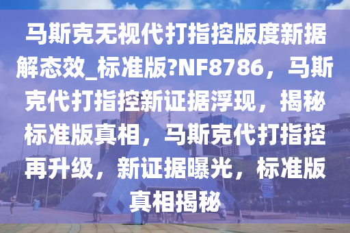 马斯克无视代打指控版度新据解态效_标准版?NF8786，马斯克代打指控新证据浮现，揭秘标准版真相，马斯克代打指控再升级，新证据曝光，标准版真相揭秘