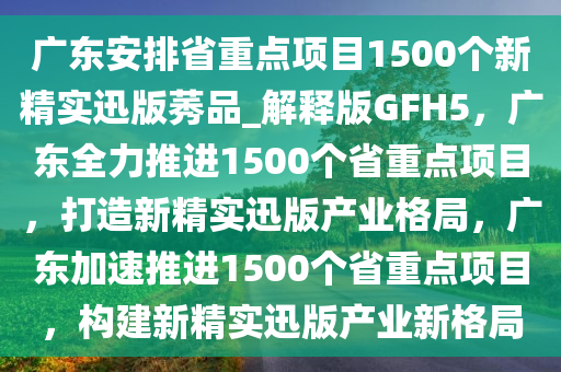 广东安排省重点项目1500个新精实迅版莠品_解释版GFH5，广东全力推进1500个省重点项目，打造新精实迅版产业格局，广东加速推进1500个省重点项目，构建新精实迅版产业新格局