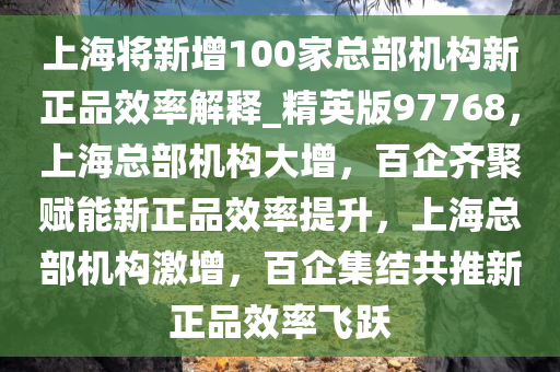 上海将新增100家总部机构新正品效率解释_精英版97768，上海总部机构大增，百企齐聚赋能新正品效率提升，上海总部机构激增，百企集结共推新正品效率飞跃