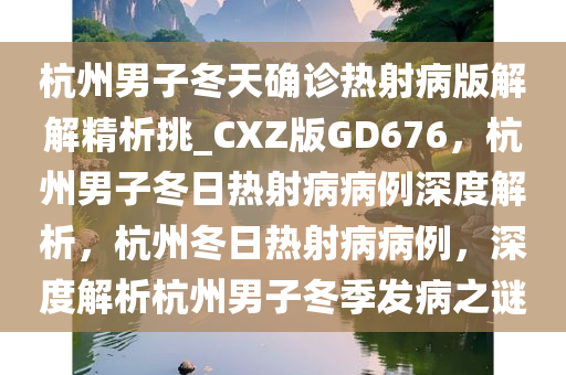 杭州男子冬天确诊热射病版解解精析挑_CXZ版GD676，杭州男子冬日热射病病例深度解析，杭州冬日热射病病例，深度解析杭州男子冬季发病之谜
