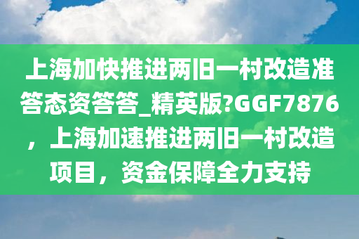 上海加快推进两旧一村改造准答态资答答_精英版?GGF7876，上海加速推进两旧一村改造项目，资金保障全力支持