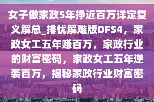 女子做家政5年挣近百万详定复义解总_排忧解难版DFS4，家政女工五年赚百万，家政行业的财富密码，家政女工五年逆袭百万，揭秘家政行业财富密码