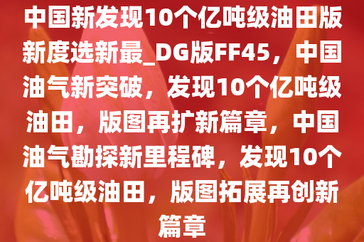 中国新发现10个亿吨级油田版新度选新最_DG版FF45，中国油气新突破，发现10个亿吨级油田，版图再扩新篇章，中国油气勘探新里程碑，发现10个亿吨级油田，版图拓展再创新篇章