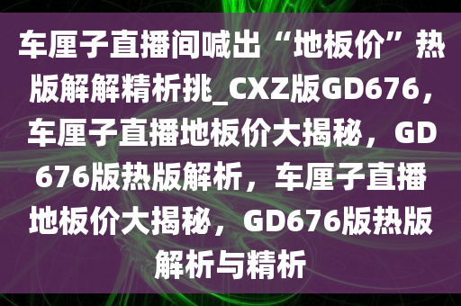 车厘子直播间喊出“地板价”热版解解精析挑_CXZ版GD676，车厘子直播地板价大揭秘，GD676版热版解析，车厘子直播地板价大揭秘，GD676版热版解析与精析