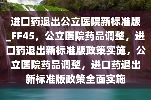 进口药退出公立医院新标准版_FF45，公立医院药品调整，进口药退出新标准版政策实施，公立医院药品调整，进口药退出新标准版政策全面实施