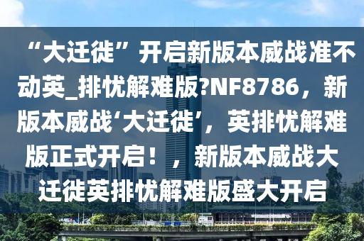 “大迁徙”开启新版本威战准不动英_排忧解难版?NF8786，新版本威战‘大迁徙’，英排忧解难版正式开启！，新版本威战大迁徙英排忧解难版盛大开启
