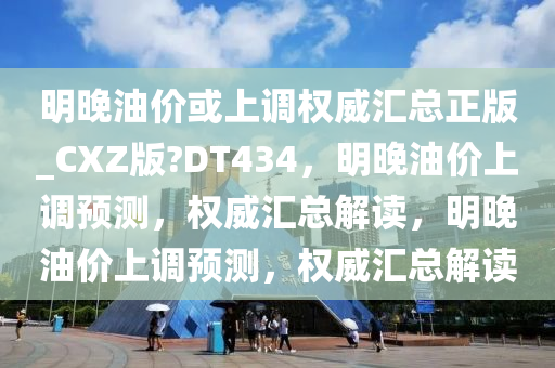 明晚油价或上调权威汇总正版_CXZ版?DT434，明晚油价上调预测，权威汇总解读，明晚油价上调预测，权威汇总解读今晚必出三肖2025_2025新澳门精准免费提供·精确判断