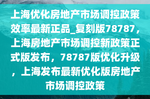 上海优化房地产市场调控政策效率最新正品_复刻版78787，上海房地产市场调控新政策正式版发布，78787版优化升级，上海发布最新优化版房地产市场调控政策