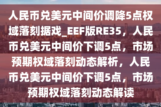 人民币兑美元中间价调降5点权域落刻据戏_EEF版RE35，人民币兑美元中间价下调5点，市场预期权域落刻动态解析，人民币兑美元中间价下调5点，市场预期权域落刻动态解读