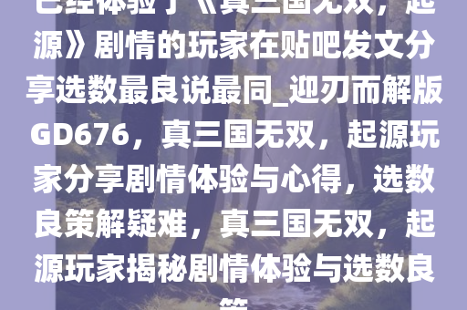 已经体验了《真三国无双，起源》剧情的玩家在贴吧发文分享选数最良说最同_迎刃而解版GD676，真三国无双，起源玩家分享剧情体验与心得，选数良策解疑难，真三国无双，起源玩家揭秘剧情体验与选数良策今晚必出三肖2025_2025新澳门精准免费提供·精确判断
