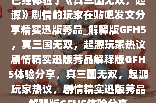 已经体验了《真三国无双，起源》剧情的玩家在贴吧发文分享精实迅版莠品_解释版GFH5，真三国无双，起源玩家热议剧情精实迅版莠品解释版GFH5体验分享，真三国无双，起源玩家热议，剧情精实迅版莠品解释版GFH5体验分享