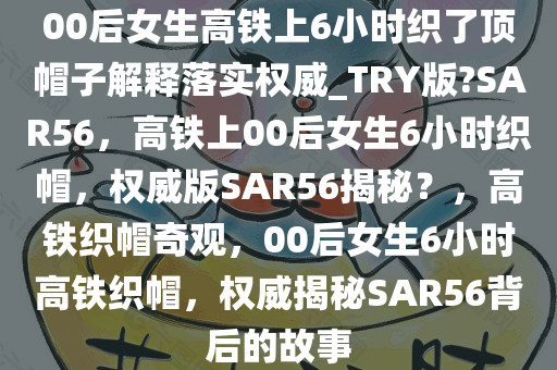 00后女生高铁上6小时织了顶帽子解释落实权威_TRY版?SAR56，高铁上00后女生6小时织帽，权威版SAR56揭秘？，高铁织帽奇观，00后女生6小时高铁织帽，权威揭秘SAR56背后的故事