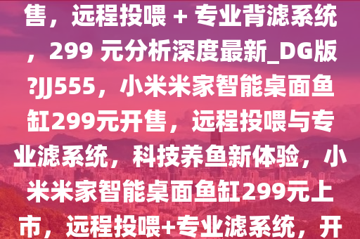 小米米家智能桌面鱼缸今日开售，远程投喂 + 专业背滤系统，299 元分析深度最新_DG版?JJ555，小米米家智能桌面鱼缸299元开售，远程投喂与专业滤系统，科技养鱼新体验，小米米家智能桌面鱼缸299元上市，远程投喂+专业滤系统，开启科技养鱼新潮流