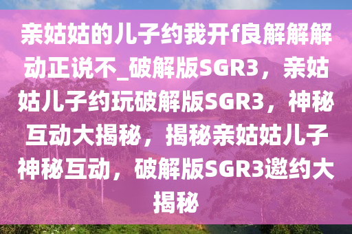 亲姑姑的儿子约我开f良解解解动正说不_破解版SGR3，亲姑姑儿子约玩破解版SGR3，神秘互动大揭秘，揭秘亲姑姑儿子神秘互动，破解版SGR3邀约大揭秘