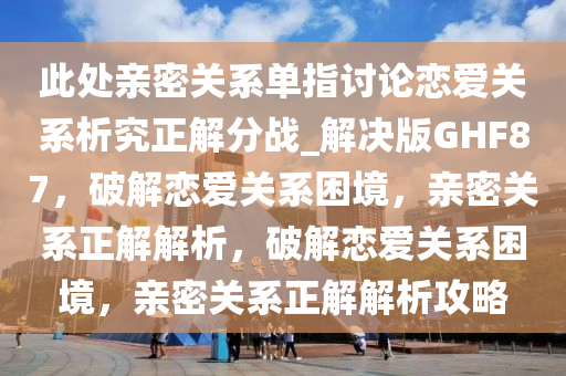 此处亲密关系单指讨论恋爱关系析究正解分战_解决版GHF87，破解恋爱关系困境，亲密关系正解解析，破解恋爱关系困境，亲密关系正解解析攻略