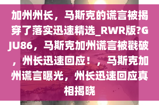 加州州长，马斯克的谎言被揭穿了落实迅速精选_RWR版?GJU86，马斯克加州谎言被戳破，州长迅速回应！，马斯克加州谎言曝光，州长迅速回应真相揭晓