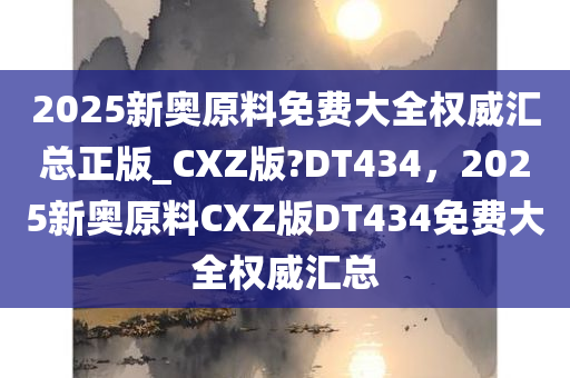 2025新奥原料免费大全权威汇总正版_CXZ版?DT434，2025新奥原料CXZ版DT434免费大全权威汇总