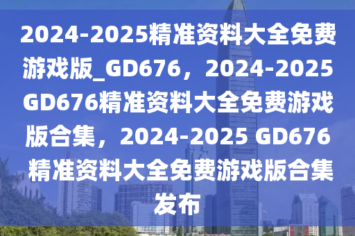 2024-2025精准资料大全免费游戏版_GD676，2024-2025GD676精准资料大全免费游戏版合集，2024-2025 GD676 精准资料大全免费游戏版合集发布