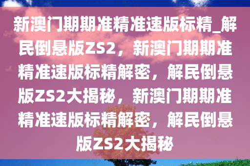 新澳门期期准精准速版标精_解民倒悬版ZS2，新澳门期期准精准速版标精解密，解民倒悬版ZS2大揭秘，新澳门期期准精准速版标精解密，解民倒悬版ZS2大揭秘