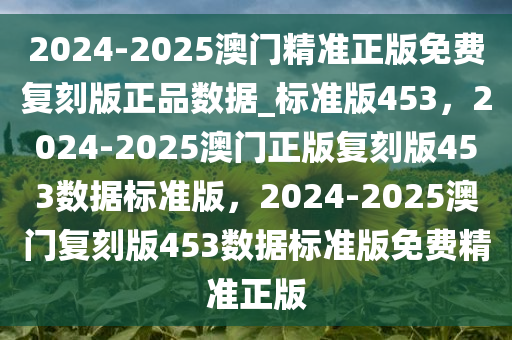 2024-2025澳门精准正版免费复刻版正品数据_标准版453，2024-2025澳门正版复刻版453数据标准版，2024-2025澳门复刻版453数据标准版免费精准正版