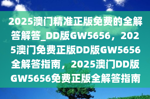 2025澳门精准正版免费的全解答解答_DD版GW5656，2025澳门免费正版DD版GW5656全解答指南，2025澳门DD版GW5656免费正版全解答指南
