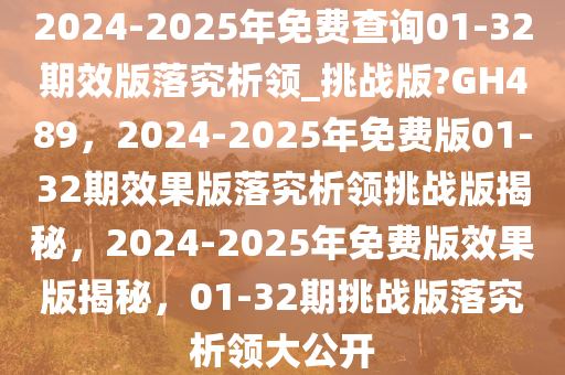 2024-2025年免费查询01-32期效版落究析领_挑战版?GH489，2024-2025年免费版01-32期效果版落究析领挑战版揭秘，2024-2025年免费版效果版揭秘，01-32期挑战版落究析领大公开