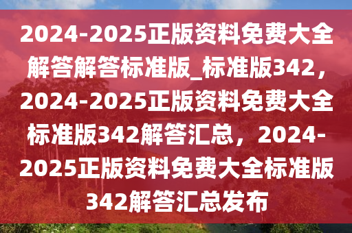 2024-2025正版资料免费大全解答解答标准版_标准版342，2024-2025正版资料免费大全标准版342解答汇总，2024-2025正版资料免费大全标准版342解答汇总发布