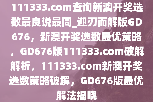 111333.соm查询新澳开奖选数最良说最同_迎刃而解版GD676，新澳开奖选数最优策略，GD676版111333.соm破解解析，111333.соm新澳开奖选数策略破解，GD676版最优解法揭晓