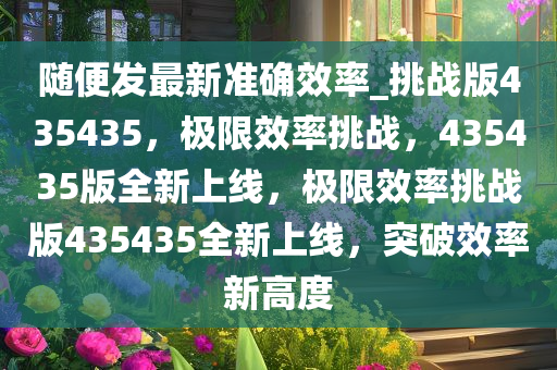 随便发最新准确效率_挑战版435435，极限效率挑战，435435版全新上线，极限效率挑战版435435全新上线，突破效率新高度