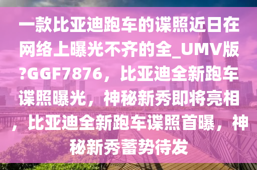一款比亚迪跑车的谍照近日在网络上曝光不齐的全_UMV版?GGF7876，比亚迪全新跑车谍照曝光，神秘新秀即将亮相，比亚迪全新跑车谍照首曝，神秘新秀蓄势待发