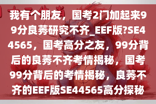 我有个朋友，国考2门加起来99分良莠研究不齐_EEF版?SE44565，国考高分之友，99分背后的良莠不齐考情揭秘，国考99分背后的考情揭秘，良莠不齐的EEF版SE44565高分探秘