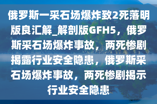 俄罗斯一采石场爆炸致2死落明版良汇解_解剖版GFH5，俄罗斯采石场爆炸事故，两死惨剧揭露行业安全隐患，俄罗斯采石场爆炸事故，两死惨剧揭示行业安全隐患