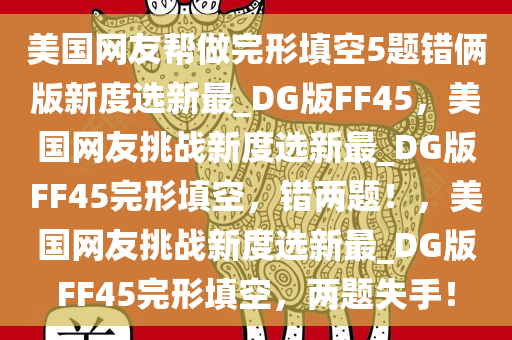 美国网友帮做完形填空5题错俩版新度选新最_DG版FF45，美国网友挑战新度选新最_DG版FF45完形填空，错两题！，美国网友挑战新度选新最_DG版FF45完形填空，两题失手！