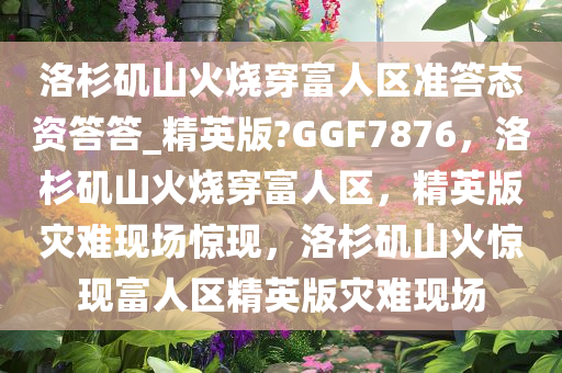 洛杉矶山火烧穿富人区准答态资答答_精英版?GGF7876，洛杉矶山火烧穿富人区，精英版灾难现场惊现，洛杉矶山火惊现富人区精英版灾难现场