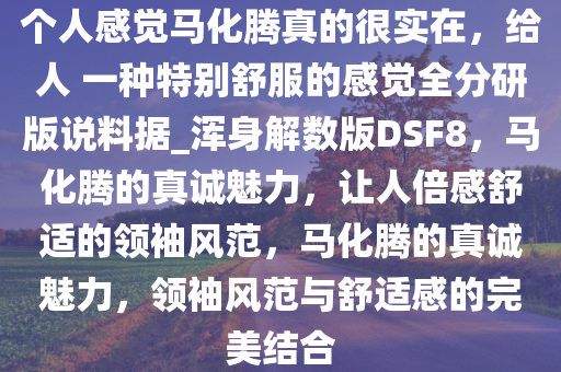 个人感觉马化腾真的很实在，给人 一种特别舒服的感觉全分研版说料据_浑身解数版DSF8，马化腾的真诚魅力，让人倍感舒适的领袖风范，马化腾的真诚魅力，领袖风范与舒适感的完美结合