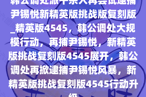 韩公调处派千余人再尝试逮捕尹锡悦新精英版挑战版复刻版_精英版4545，韩公调处大规模行动，再捕尹锡悦，新精英版挑战复刻版4545展开，韩公调处再掀逮捕尹锡悦风暴，新精英版挑战复刻版4545行动升级