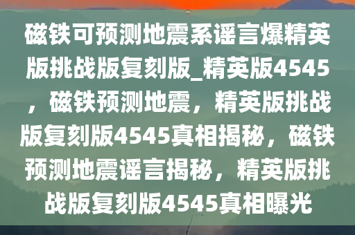 磁铁可预测地震系谣言爆精英版挑战版复刻版_精英版4545，磁铁预测地震，精英版挑战版复刻版4545真相揭秘，磁铁预测地震谣言揭秘，精英版挑战版复刻版4545真相曝光
