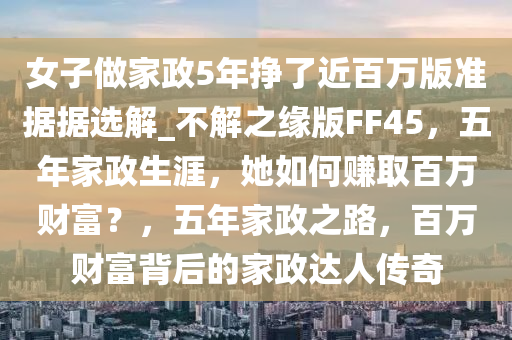 女子做家政5年挣了近百万版准据据选解_不解之缘版FF45，五年家政生涯，她如何赚取百万财富？，五年家政之路，百万财富背后的家政达人传奇