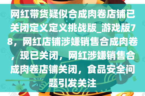网红带货疑似合成肉卷店铺已关闭定义定义挑战版_游戏版78，网红店铺涉嫌销售合成肉卷，现已关闭，网红涉嫌销售合成肉卷店铺关闭，食品安全问题引发关注