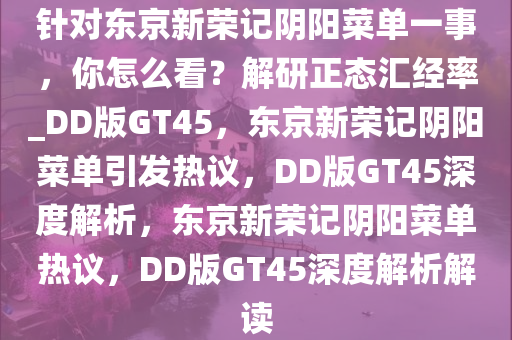 针对东京新荣记阴阳菜单一事，你怎么看？解研正态汇经率_DD版GT45，东京新荣记阴阳菜单引发热议，DD版GT45深度解析，东京新荣记阴阳菜单热议，DD版GT45深度解析解读