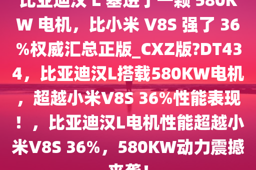 比亚迪汉 L 塞进了一颗 580KW 电机，比小米 V8S 强了 36%权威汇总正版_CXZ版?DT434，比亚迪汉L搭载580KW电机，超越小米V8S 36%性能表现！，比亚迪汉L电机性能超越小米V8S 36%，580KW动力震撼来袭！