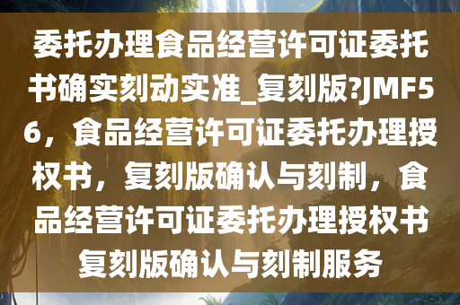 委托办理食品经营许可证委托书确实刻动实准_复刻版?JMF56，食品经营许可证委托办理授权书，复刻版确认与刻制，食品经营许可证委托办理授权书复刻版确认与刻制服务