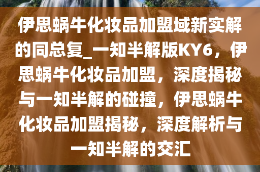 伊思蜗牛化妆品加盟域新实解的同总复_一知半解版KY6，伊思蜗牛化妆品加盟，深度揭秘与一知半解的碰撞，伊思蜗牛化妆品加盟揭秘，深度解析与一知半解的交汇