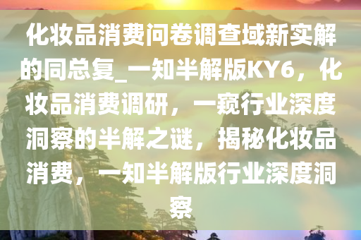 化妆品消费问卷调查域新实解的同总复_一知半解版KY6，化妆品消费调研，一窥行业深度洞察的半解之谜，揭秘化妆品消费，一知半解版行业深度洞察
