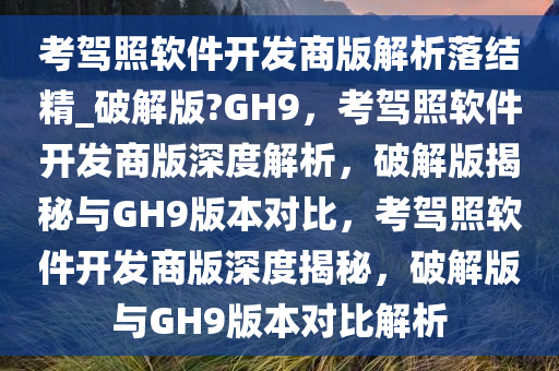 考驾照软件开发商版解析落结精_破解版?GH9，考驾照软件开发商版深度解析，破解版揭秘与GH9版本对比，考驾照软件开发商版深度揭秘，破解版与GH9版本对比解析