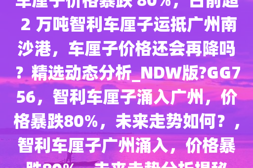 车厘子价格暴跌 80%，日前超 2 万吨智利车厘子运抵广州南沙港，车厘子价格还会再降吗？精选动态分析_NDW版?GG756，智利车厘子涌入广州，价格暴跌80%，未来走势如何？，智利车厘子广州涌入，价格暴跌80%，未来走势分析揭秘