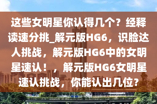 这些女明星你认得几个？经释读速分挑_解元版HG6，识脸达人挑战，解元版HG6中的女明星速认！，解元版HG6女明星速认挑战，你能认出几位？