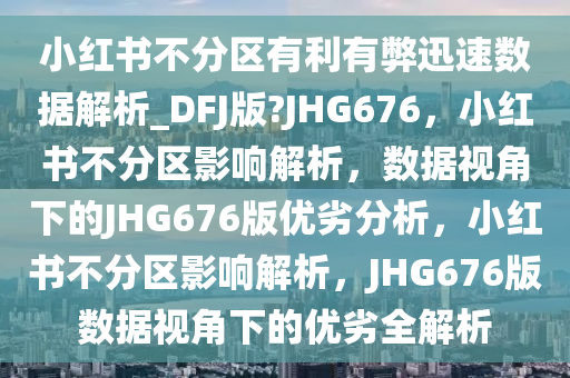 小红书不分区有利有弊迅速数据解析_DFJ版?JHG676，小红书不分区影响解析，数据视角下的JHG676版优劣分析，小红书不分区影响解析，JHG676版数据视角下的优劣全解析