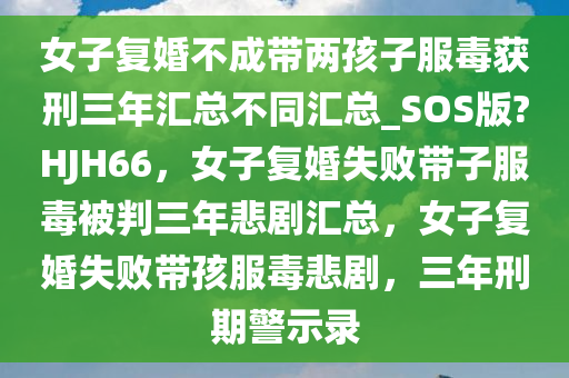 女子复婚不成带两孩子服毒获刑三年汇总不同汇总_SOS版?HJH66，女子复婚失败带子服毒被判三年悲剧汇总，女子复婚失败带孩服毒悲剧，三年刑期警示录